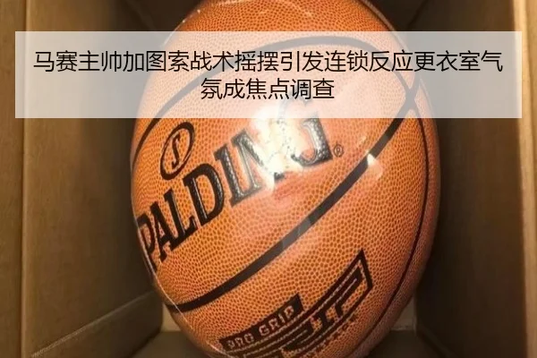 马赛主帅加图索战术摇摆引发连锁反应更衣室气氛成焦点调查
