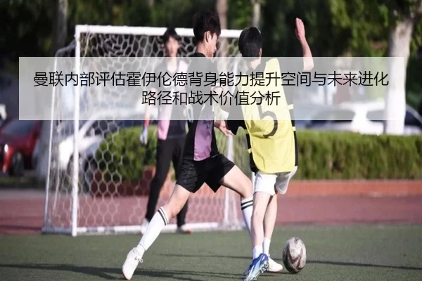 曼联内部评估霍伊伦德背身能力提升空间与未来进化路径和战术价值分析