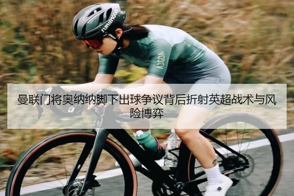 曼联门将奥纳纳脚下出球争议背后折射英超战术与风险博弈