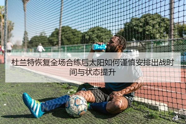 杜兰特恢复全场合练后太阳如何谨慎安排出战时间与状态提升