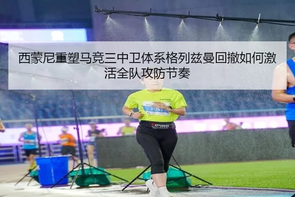 西蒙尼重塑马竞三中卫体系格列兹曼回撤如何激活全队攻防节奏