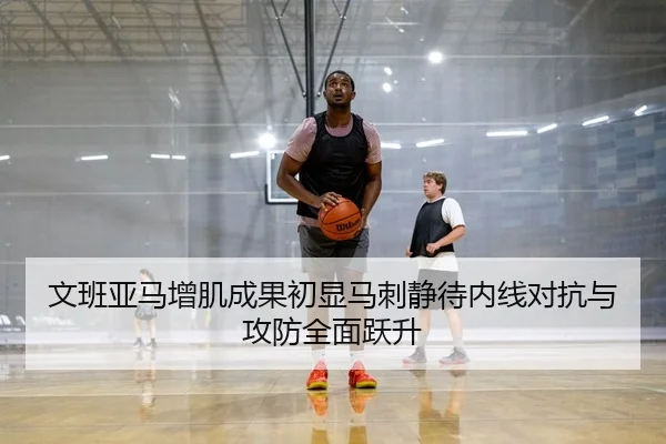 文班亚马增肌成果初显马刺静待内线对抗与攻防全面跃升