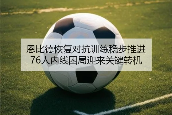 恩比德恢复对抗训练稳步推进 76人内线困局迎来关键转机